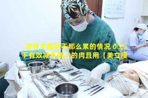 怎样才能在不那么累的情况 🦋 下有效减手臂上的肉且用【美立瘦】能达到减手臂效果吗